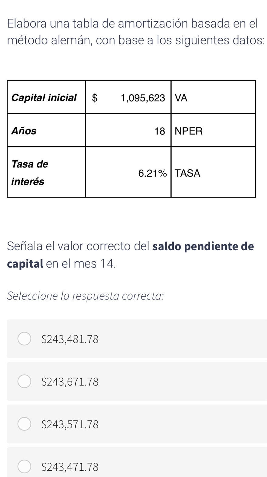 Elabora una tabla de amortización basada en el
método alemán, con base a los siguientes datos:
Señala el valor correcto del saldo pendiente de
capital en el mes 14.
Seleccione la respuesta correcta:
$243,481.78
$243,671.78
$243,571.78
$243,471.78