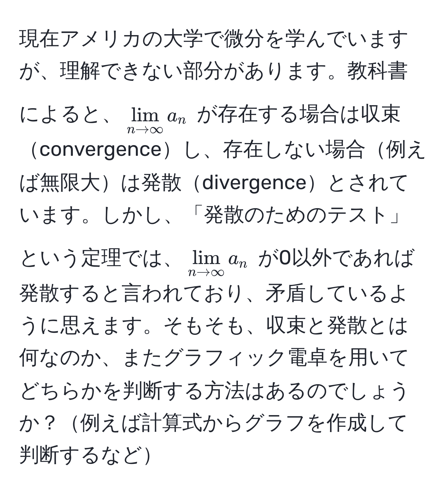 現在アメリカの大学で微分を学んでいますが、理解できない部分があります。教科書によると、$lim_n to ∈fty a_n$ が存在する場合は収束convergenceし、存在しない場合例えば無限大は発散divergenceとされています。しかし、「発散のためのテスト」という定理では、$lim_n to ∈fty a_n$ が0以外であれば発散すると言われており、矛盾しているように思えます。そもそも、収束と発散とは何なのか、またグラフィック電卓を用いてどちらかを判断する方法はあるのでしょうか？例えば計算式からグラフを作成して判断するなど