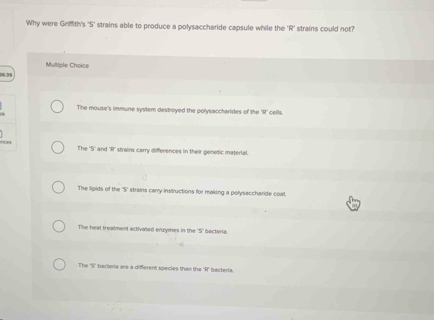 Why were Griffith’s ‘S’ strains able to produce a polysaccharide capsule while the ‘R’ strains could not?
Multiple Choice
36:39
The mouse's immune system destroyed the polysaccharides of the 'R' 
ok cells.
inces The 'S' and 'R' strains carry differences in their genetic material.
The lipids of the $ ' strains carry instructions for making a polysaccharide coat.
The heat treatment activated enzymes in the 5' bacteria.
The 'S' bacteria are a different species than the R' bacteria.