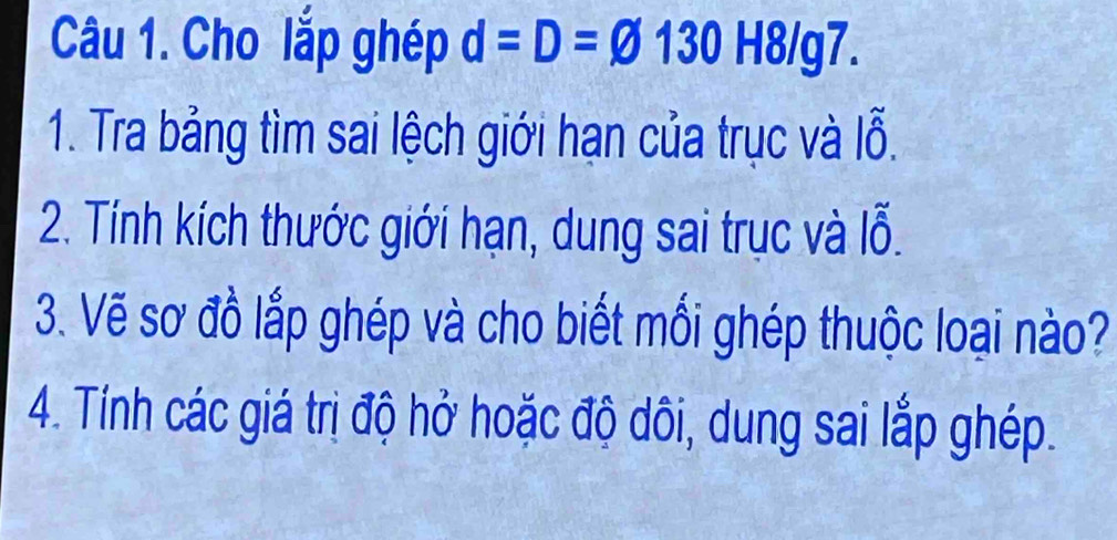 Cho lắp ghép d=D=varnothing 130H8/g7. 
1. Tra bảng tìm sai lệch giới hạn của trục và lỗ. 
2. Tính kích thước giới hạn, dung sai trục và lỗ. 
3. Vẽ sơ đồ lắp ghép và cho biết mối ghép thuộc loại nào? 
4. Tính các giá trị độ hở hoặc độ dôi, dung sai lắp ghép.