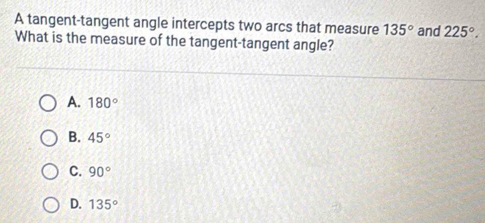 A tangent-tangent angle intercepts two arcs that measure 135° and 225°. 
What is the measure of the tangent-tangent angle?
A. 180°
B. 45°
C. 90°
D. 135°