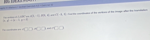 hapter 4: Dilations > Section Exercises 43> Exercise 52 
The vertices of △ ABC are A(2,-1), B(0,4) l, and C(-3,5). Find the coordinates of the vertices of the image after the translation
(x,y)to (x-1,y+3)
The coordinates are A'□ , m□ □ and sigma □ □
