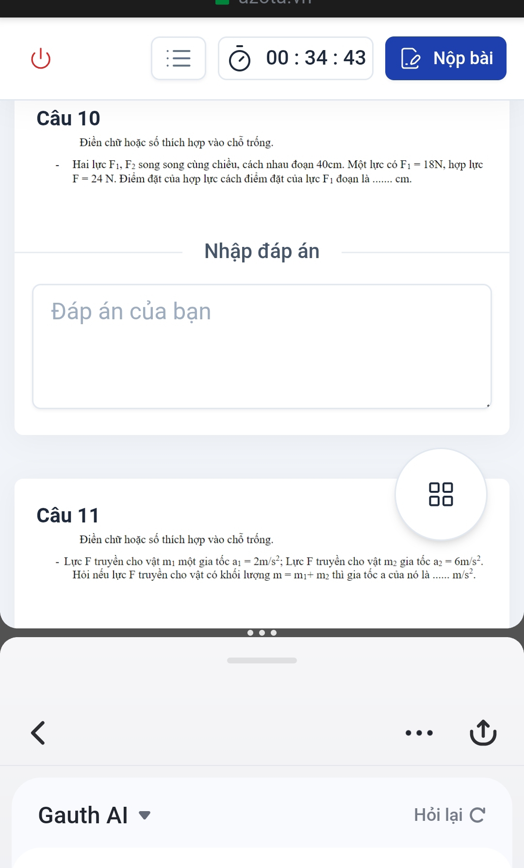 00:34:43 bài 
Nwidehat Qp 
Câu 10 
Điền chữ hoặc số thích hợp vào chỗ trống. 
Hai lực F_1, F2 song song cùng chiều, cách nhau đoạn 40cm. Một lực có F_1=18N , hợp lực
F=24N. Điểm đặt của hợp lực cách điểm đặt của lực F_1 đoạn là ....... cm. 
Nhập đáp án 
Đáp án của bạn 
Câu 11 
Điền chữ hoặc số thích hợp vào chỗ trống. 
- Lực F truyền cho vật mị một gia tốc a_1=2m/s^2 : Lực F truyền cho vật m² gia tốc a_2=6m/s^2. 
Hồi nếu lực F truyền cho vật có khối lượng m=m_1+m_2 thì gia tốc a của nó là ...... m/s^2. 

Gauth Al Hỏi lại C