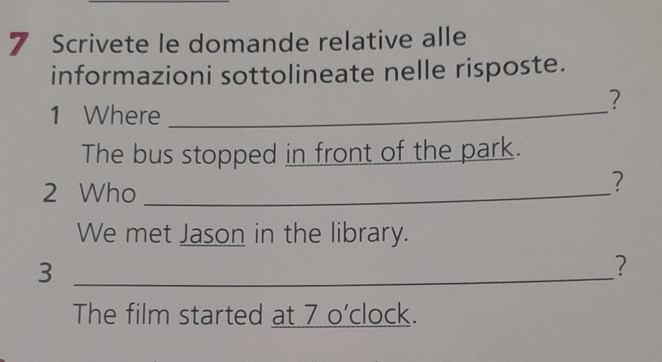 Scrivete le domande relative alle 
informazioni sottolineate nelle risposte. 
? 
1 Where_ 
The bus stopped in front of the park. 
2 Who_ 
? 
We met Jason in the library. 
_3 
? 
The film started at 7 o'clock.