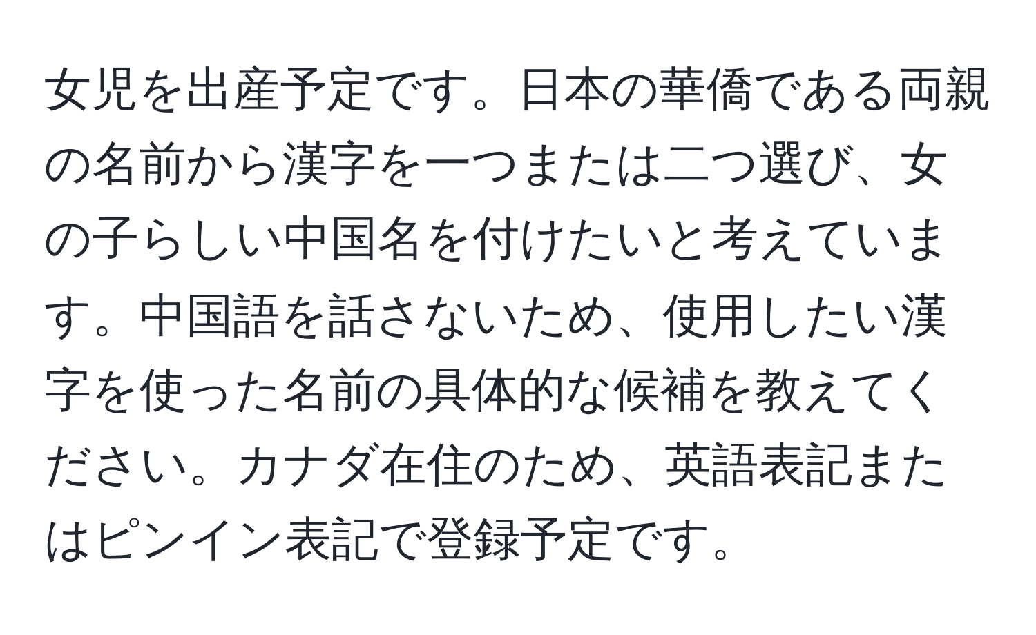 女児を出産予定です。日本の華僑である両親の名前から漢字を一つまたは二つ選び、女の子らしい中国名を付けたいと考えています。中国語を話さないため、使用したい漢字を使った名前の具体的な候補を教えてください。カナダ在住のため、英語表記またはピンイン表記で登録予定です。