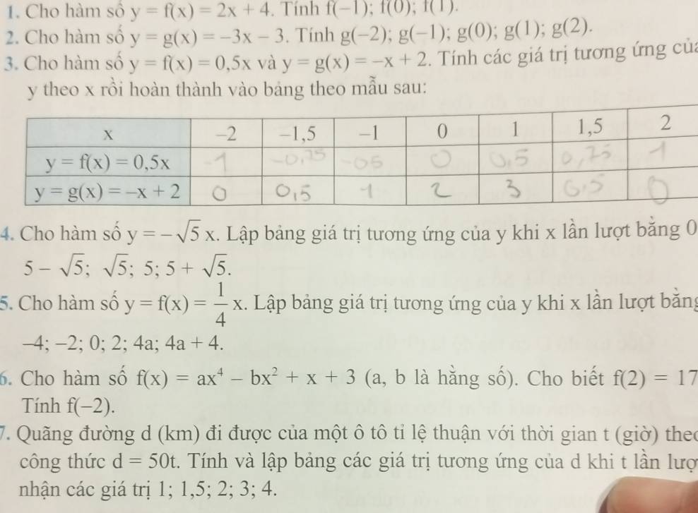 Cho hàm số y=f(x)=2x+4. Tính f(-1);f(0);f(1).
2. Cho hàm số y=g(x)=-3x-3. Tính g(-2);g(-1);g(0);g(1);g(2).
3. Cho hàm số y=f(x)=0,5xv a y=g(x)=-x+2. Tính các giá trị tương ứng của
y theo x rồi hoàn thành vào bảng theo mẫu sau:
4. Cho hàm số y=-sqrt(5)x. Lập bảng giá trị tương ứng của y khi x lần lượt băng 0
5-sqrt(5);sqrt(5);5;5+sqrt(5).
5. Cho hàm số y=f(x)= 1/4 x. Lập bảng giá trị tương ứng của y khi x lần lượt băng
-4; −2; 0; 2; 4a;4a+4.
6. Cho hàm số f(x)=ax^4-bx^2+x+3 (a, b là hằng số). Cho biết f(2)=17
Tính f(-2).
7. Quãng đường d (km) đi được của một ô tô tỉ lệ thuận với thời gian t (giờ) theo
công thức d=50t. Tính và lập bảng các giá trị tương ứng của d khi t lần lượ
nhận các giá trị 1; 1,5; 2; 3; 4.