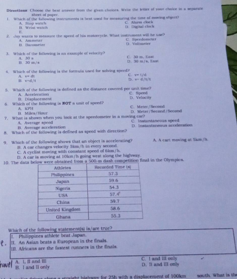 Dirsctions: Choose the best answer from the given choices. Write the letter of your choice in a separate
sheet of paper.
1. Which of the following instruments is best used for measuring the time of moving object?
A. Stop watch C. Alarm clock
B. Wrist watch D. Digital clock
E.
2. Jay wants to measure the speed of his motorcycle. What instrument will he use?
A. Ammeter C. Speedometer
B. Barometer D. Voltmeter
3. Which of the following is an example of velocity?
A. 30 s C. 30 m. East
B. 30 m/s D. 30 m/s, East
4. Which of the following is the formula used for solving speed?
A. v=dt
c. v=t/d
B. v=d/t
D. v=d/t/t
5. Which of the following is defined as the distance covered per unit time?
A. Acceleration C.Speed
B. Displacement D. Velocity
6. Which of the following is NOT a unit of speed?
A. KPH C. Meter/Second
B. Miles/Hour D. Meter/Second/Second
7. What is shown when you look at the speedometer in a moving car?
A. Average speed C. Instantaneous speed
B. Average acceleration D. Instantaneous acceleration
8. Which of the following is defined as speed with direction?
9. Which of the following shows that an object is accelerating? A. A cart moving at 5km/h.
B. A car changes velocity 5km/h in every second.
C. A cyclist moving with constant speed of 6km/h.
D. A car is moving at 10km/h going west along the highway.
10. The data ained from a 500-m dash competition final in the Olympics.
Which of the following statement(s) is/are true?
I. Philippines athlete beat Japan.
II. An Asian beats a European in the finals.
III. Africans are the fastest runners in the finals.
A. i, II and IIl C. I and III only
B. I and II only D. Il and III only
g a straight highway for 25h with a displacement of 100km south. What is the