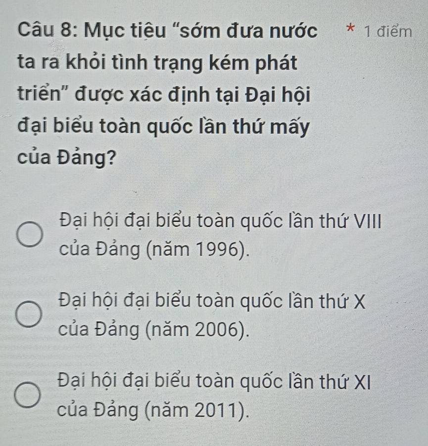 Mục tiêu "sớm đưa nước * 1 điểm
ta ra khỏi tình trạng kém phát
triển' được xác định tại Đại hội
đại biểu toàn quốc lần thứ mấy
của Đảng?
Đại hội đại biểu toàn quốc lần thứ VIII
của Đảng (năm 1996).
Đại hội đại biểu toàn quốc lần thứ X
của Đảng (năm 2006).
Đại hội đại biểu toàn quốc lần thứ XI
của Đảng (năm 2011).