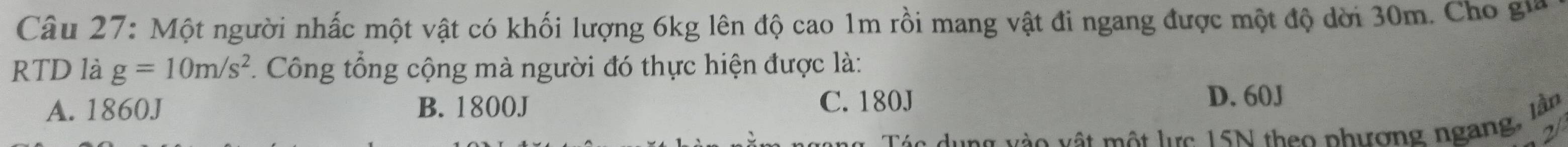 Một người nhấc một vật có khối lượng 6kg lên độ cao 1m rồi mang vật đi ngang được một độ dời 30m. Cho gia
RTD là g=10m/s^2. Công tổng cộng mà người đó thực hiện được là:
A. 1860J B. 1800J C. 180J
D. 60J
ng v ào vật một lực 15N theo phương ngang, lần
21