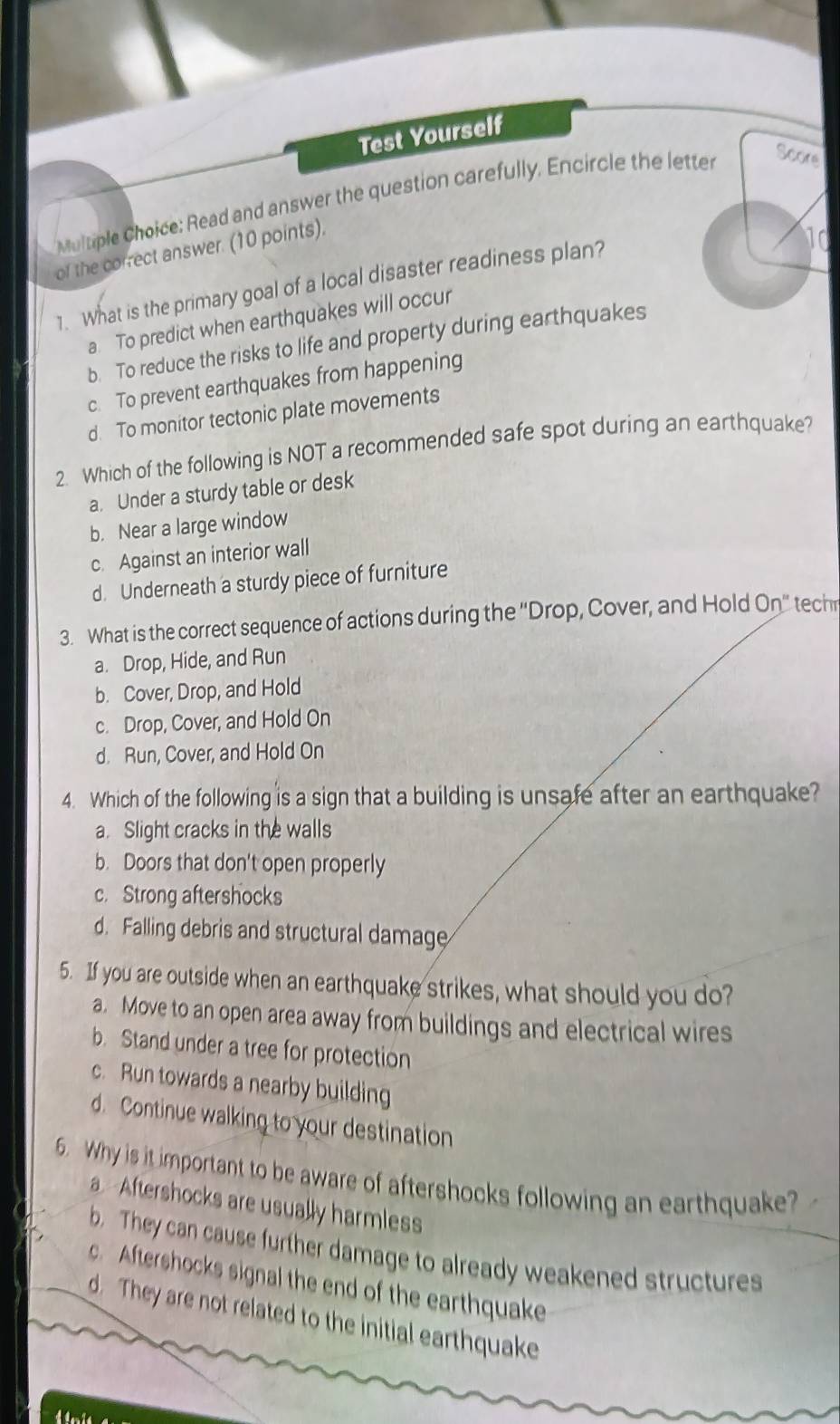 Test Yourself
Multiple Choice: Read and answer the question carefully. Encircle the letter
Score
of the correct answer. (10 points).
10
1. What is the primary goal of a local disaster readiness plan?
a. To predict when earthquakes will occur
b. To reduce the risks to life and property during earthquakes
c. To prevent earthquakes from happening
d. To monitor tectonic plate movements
2. Which of the following is NOT a recommended safe spot during an earthquake?
a. Under a sturdy table or desk
b. Near a large window
c. Against an interior wall
d. Underneath a sturdy piece of furniture
3. What is the correct sequence of actions during the ''Drop, Cover, and Hold On' tech
a. Drop, Hide, and Run
b. Cover, Drop, and Hold
c. Drop, Cover, and Hold On
d. Run, Cover, and Hold On
4. Which of the following is a sign that a building is unsafe after an earthquake?
a. Slight cracks in the walls
b. Doors that don't open properly
c. Strong aftershocks
d. Falling debris and structural damage
5. If you are outside when an earthquake strikes, what should you do?
a. Move to an open area away from buildings and electrical wires
b. Stand under a tree for protection
c. Run towards a nearby building
d. Continue walking to your destination
6. Why is it important to be aware of aftershocks following an earthquake?
a. Aftershocks are usually harmless
b. They can cause further damage to already weakened structures
c. Aftershocks signal the end of the earthquake
d. They are not related to the initial earthquake