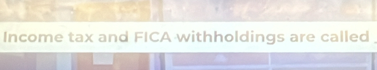 Income tax and FICA withholdings are called