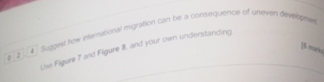 Suggest how international migration can be a consequence of uneven development 
Use Figure 7 and Figure 8, and your own understanding 
[6 marks] 
0 2