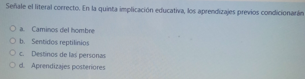 Señale el literal correcto. En la quinta implicación educativa, los aprendizajes previos condicionarán
a. Caminos del hombre
b. Sentidos reptilinios
c. Destinos de las personas
d. Aprendizajes posteriores