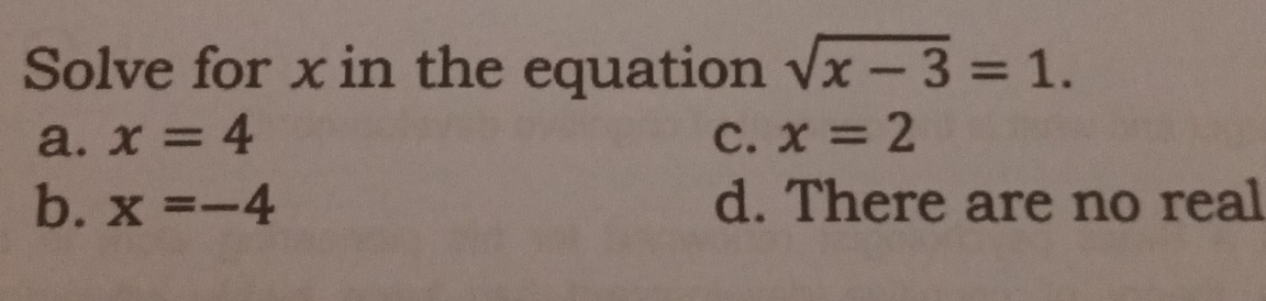 Solve for x in the equation sqrt(x-3)=1.
a. x=4 C. x=2
b. x=-4 d. There are no real