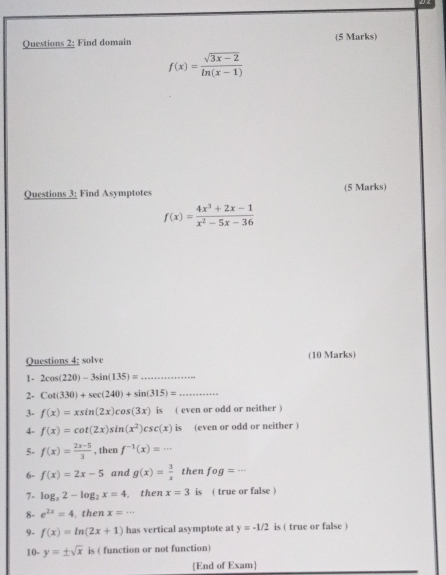 Find domain (5 Marks)
f(x)= (sqrt(3x-2))/ln (x-1) 
Questions 3; Find Asymptotes (5 Marks)
f(x)= (4x^3+2x-1)/x^2-5x-36 
Questions 4: solve (10 Marks) 
1- 2cos (220)-3sin (135)= _ 
2- Cot(330)+sec (240)+sin (315)= _ 
3- f(x)=xsin (2x)cos (3x) is ( even or odd or neither ) 
4- f(x)=cot (2x)sin (x^2)csc (x) is (even or odd or neither ) 
5- f(x)= (2x-5)/3  , then f^(-1)(x)=... 
6- f(x)=2x-5 and g(x)= 3/x  then fog=·s
7- log _x2-log _2x=4 then x=3 is ( true or false ) 
8- e^(2x)=4 , then x=·s
9- f(x)=ln (2x+1) has vertical asymptote at y=-1/2 is ( true or false ) 
10- y=± sqrt(x) is ( function or not function) 
End of Exam]