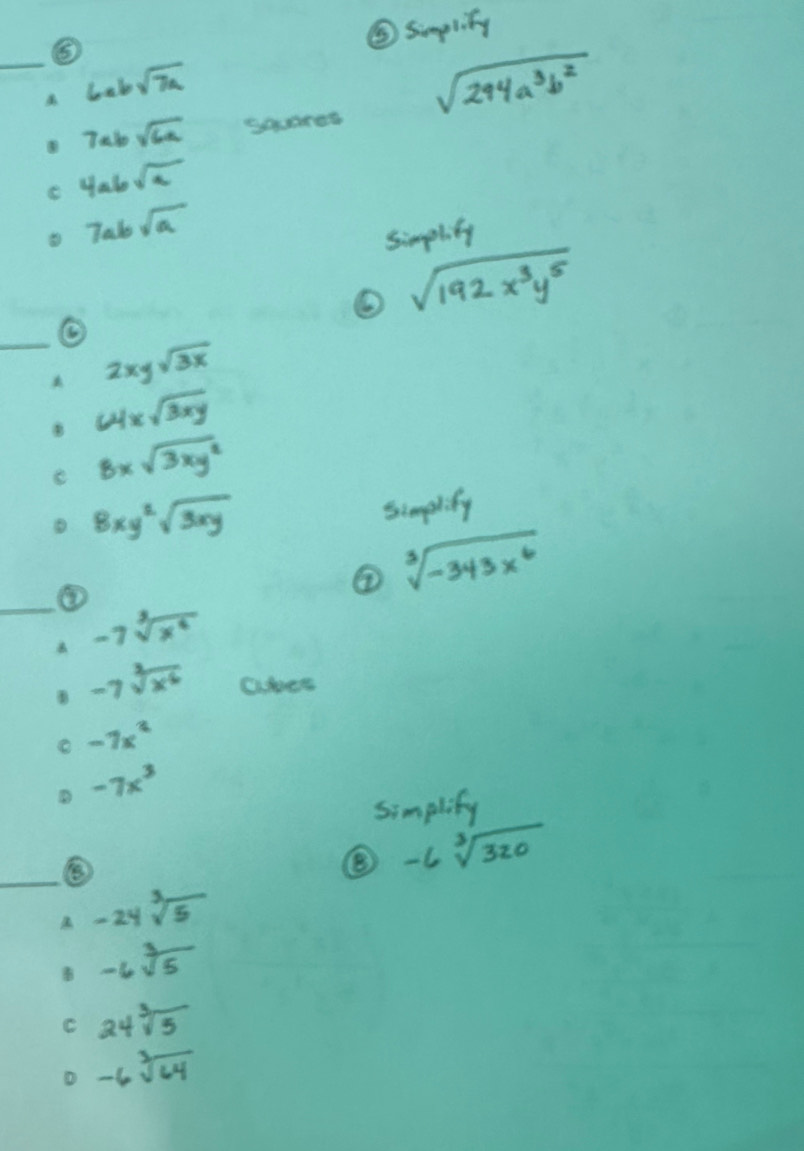 ⑤
⑤ simpliy
_
6absqrt(7a)
sqrt(294a^3b^2)
7absqrt(6a) sqares
e 4absqrt(a)
7absqrt(a)
simplity
sqrt(192x^3y^5)
_
2xysqrt(3x)
64xsqrt(3xy)
e 8xsqrt(3xy^2)
8xy^2sqrt(3xy)
simplify
③
② sqrt[3](-343x^6)
_ -7sqrt[3](x^4)
-7sqrt[3](x^6) ahes
-7x^2
-7x^3
simplify
_
-6sqrt[3](320)
A -24sqrt[3](5)
B -6sqrt[3](5)
C 24sqrt[3](5)
-6sqrt[3](64)