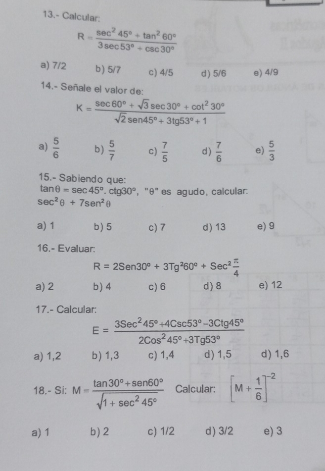 13.- Calcular:
R= (sec^245°+tan^260°)/3sec 53°+csc 30° 
a) 7/2 b) 5/7 c) 4/5 d) 5/6 e) 4/9
14.- Señale el valor de:
K= (sec 60°+sqrt(3)sec 30°+cot^230°)/sqrt(2)sen 45°+3tg 53°+1 
a)  5/6  b)  5/7  c)  7/5  d)  7/6  e)  5/3 
15.- Sabiendo que:
tan θ =sec 45°.ctg30° , "θ" es agudo, calcular:
sec^2θ +7sec^2θ
a) 1 b) 5 c) 7 d) 13 e) 9
16.- Evaluar:
R=2Sen30°+3Tg^260°+Sec^2 π /4 
a) 2 b) 4 c) 6 d) 8 e) 12
17.- Calcular:
E= (3Sec^245°+4Csc53°-3Ctg45°)/2Cos^245°+3Tg53° 
a) 1,2 b) 1,3 c) 1,4 d) 1,5 d) 1,6
18.- Si: M= (tan 30°+sec 60°)/sqrt(1+sec^245°)  Calcular: [M+ 1/6 ]^-2
a) 1 b) 2 c) 1/2 d) 3/2 e) 3