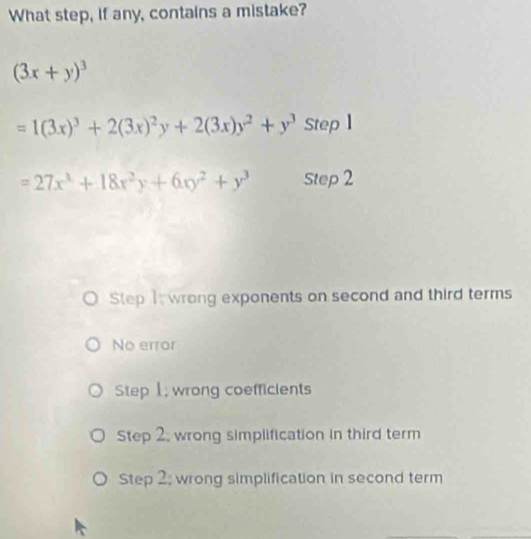 What step, if any, contains a mistake?
(3x+y)^3
=1(3x)^3+2(3x)^2y+2(3x)y^2+y^3 Step 1
=27x^3+18x^2y+6xy^2+y^3 Step 2
Step I wrong exponents on second and third terms
No error
Step 1, wrong coefficients
Step 2, wrong simplification in third term
Step 2; wrong simplification in second term