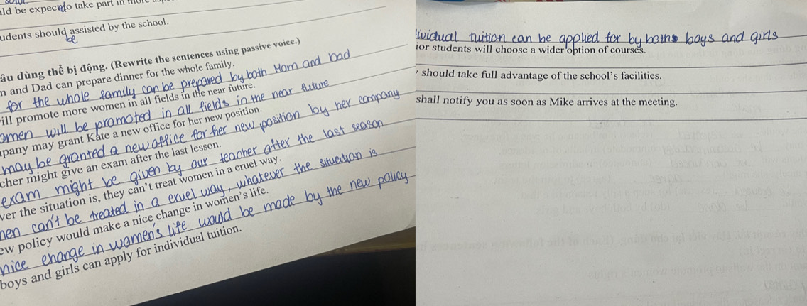 ld be expect o take part in 
udents should assisted by the school.
ầu dùng thể bị động. (Rewrite the sentences using passive voice.)_
_
ior students will choose a wider option of courses.
n and Dad can prepare dinner for the whole family._
should take full advantage of the school’s facilities.
shall notify you as soon as Mike arrives at the meeting.
ill promote more women in all fields in the near future.
pany may grant Kate a new office for her new position.
cher might give an exam after the last lesson .
ver the situation is, they can’t treat women in a cruel way
w policy would make a nice change in women’s life
boys and girls can apply for individual tuition