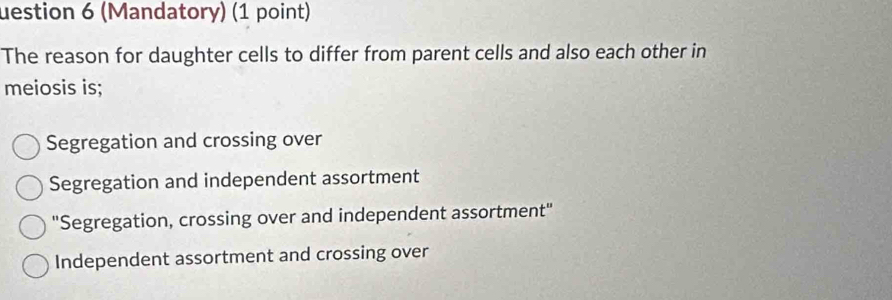 uestion 6 (Mandatory) (1 point)
The reason for daughter cells to differ from parent cells and also each other in
meiosis is;
Segregation and crossing over
Segregation and independent assortment
"Segregation, crossing over and independent assortment"
Independent assortment and crossing over