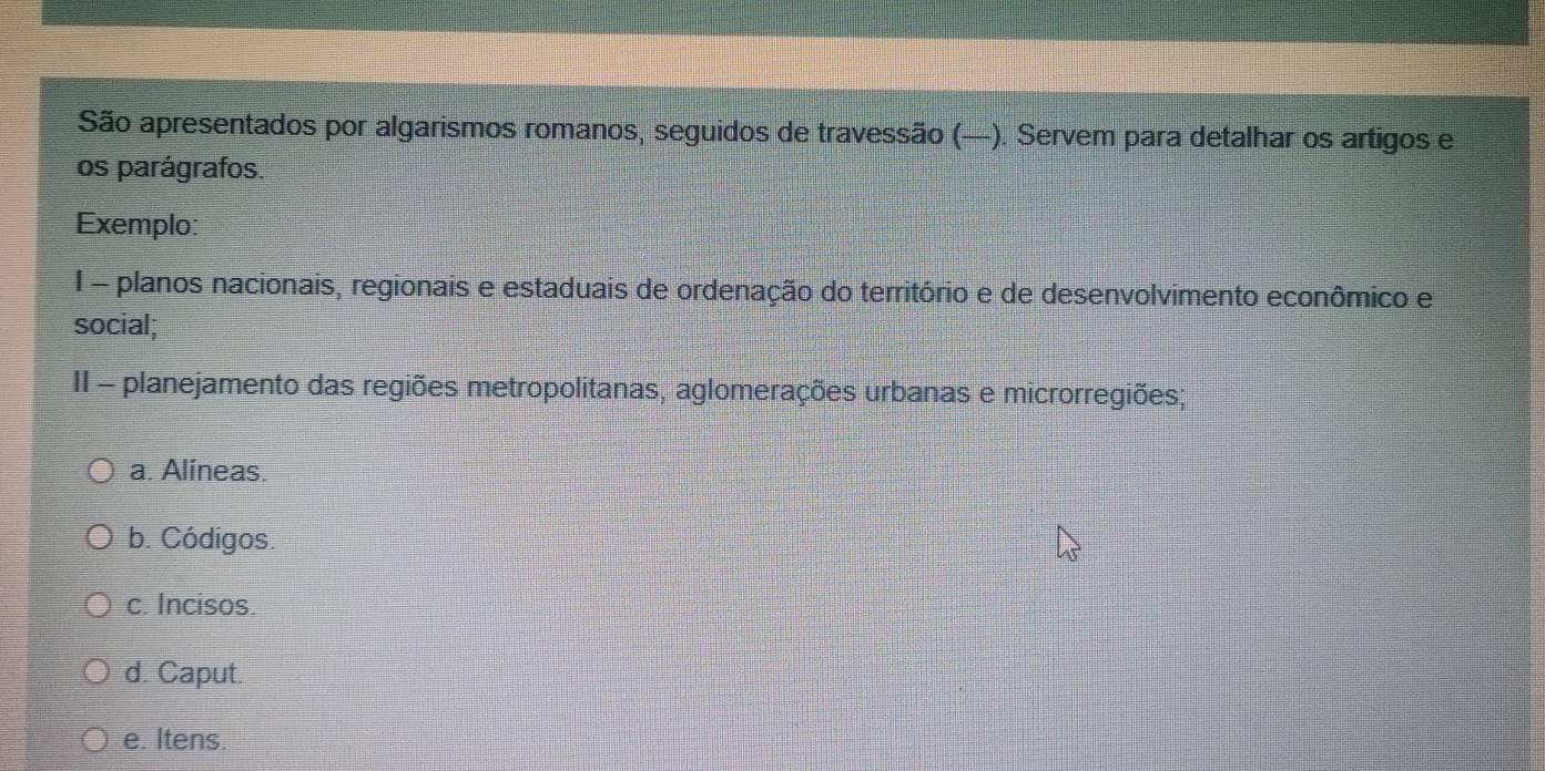 São apresentados por algarismos romanos, seguidos de travessão (—). Servem para detalhar os artigos e
os parágrafos.
Exemplo:
I - planos nacionais, regionais e estaduais de ordenação do território e de desenvolvimento econômico e
social;
II - planejamento das regiões metropolitanas, aglomerações urbanas e microrregiões;
a. Alíneas.
b. Códigos.
c. Incisos.
d. Caput.
e. Itens.