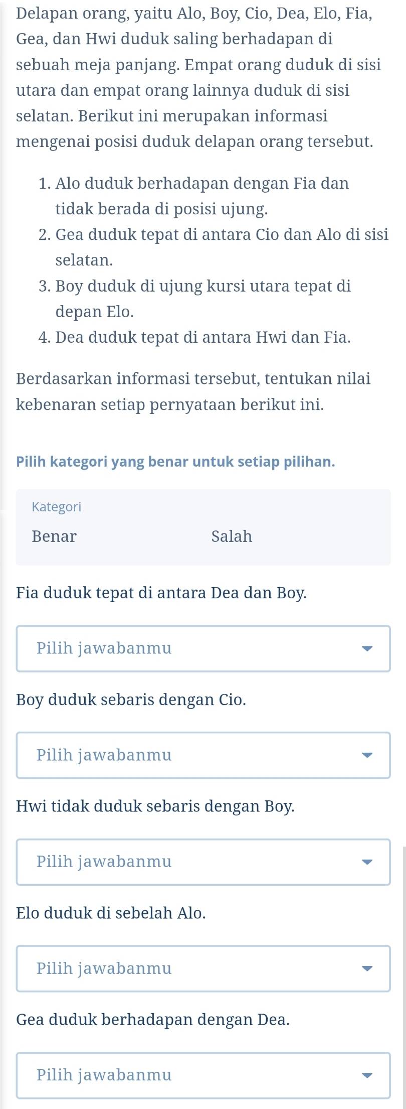 Delapan orang, yaitu Alo, Boy, Cio, Dea, Elo, Fia,
Gea, dan Hwi duduk saling berhadapan di
sebuah meja panjang. Empat orang duduk di sisi
utara dan empat orang lainnya duduk di sisi
selatan. Berikut ini merupakan informasi
mengenai posisi duduk delapan orang tersebut.
1. Alo duduk berhadapan dengan Fia dan
tidak berada di posisi ujung.
2. Gea duduk tepat di antara Cio dan Alo di sisi
selatan.
3. Boy duduk di ujung kursi utara tepat di
depan Elo.
4. Dea duduk tepat di antara Hwi dan Fia.
Berdasarkan informasi tersebut, tentukan nilai
kebenaran setiap pernyataan berikut ini.
Pilih kategori yang benar untuk setiap pilihan.
Kategori
Benar Salah
Fia duduk tepat di antara Dea dan Boy.
Pilih jawabanmu
Boy duduk sebaris dengan Cio.
Pilih jawabanmu
Hwi tidak duduk sebaris dengan Boy.
Pilih jawabanmu
Elo duduk di sebelah Alo.
Pilih jawabanmu
Gea duduk berhadapan dengan Dea.
Pilih jawabanmu