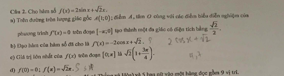 Cho hàm số f(x)=2sin x+sqrt(2)x. 
a) Trên đường tròn lượng giác gốc A(1;0); điểm A, tâm O cùng với các điềm biểu diễn nghiệm của 
phương trình f'(x)=0 trên đoạn [-π ;0] tạo thành một đa giác có diện tích bằng  sqrt(2)/2 . 
b) Đạo hàm của hàm số đã cho là f'(x)=-2cos x+sqrt(2)
c) Giá trị lớn nhất của f(x) trên đoạn [0;π ] là sqrt(2)(1+ 3π /4 ). 
d) f(0)=0; f(π )=sqrt(2)π. 
và Hòa) và 5 ban nữ vào một hàng dọc gồm 9 vi trí.