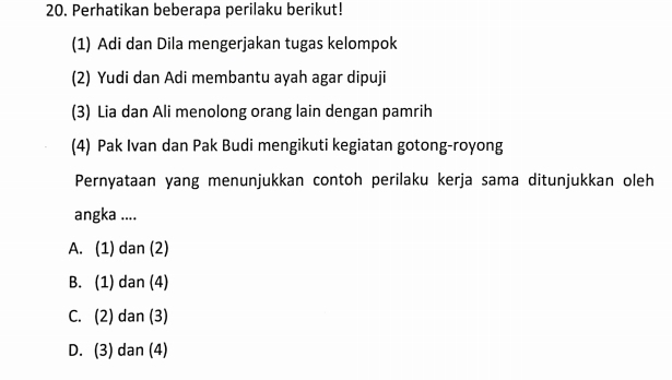 Perhatikan beberapa perilaku berikut!
(1) Adi dan Dila mengerjakan tugas kelompok
(2) Yudi dan Adi membantu ayah agar dipuji
(3) Lia dan Ali menolong orang lain dengan pamrih
(4) Pak Ivan dan Pak Budi mengikuti kegiatan gotong-royong
Pernyataan yang menunjukkan contoh perilaku kerja sama ditunjukkan oleh
angka ....
A. (1) dan (2)
B. (1) dan (4)
C. (2) dan (3)
D. (3) dan (4)