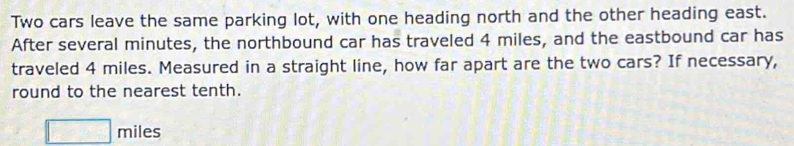 Two cars leave the same parking lot, with one heading north and the other heading east. 
After several minutes, the northbound car has traveled 4 miles, and the eastbound car has 
traveled 4 miles. Measured in a straight line, how far apart are the two cars? If necessary, 
round to the nearest tenth.
□ miles