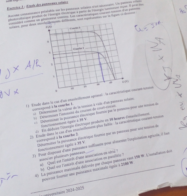 sont expn
Exercice 3 : Etude des panneaux solaire
Aucune connaissance préalable sur les panneaux solaires n'est nécessaire. Un panneau solaire
photovoltaïque produit de l'énergie électrique à partir de l'énergie lumineuse reçue. Il peut être
considéré comme un générateur continu. Les caractéristiques courant-tension d'un panneau
solaire, pour deux ensements différents, sont représentées sur la figure ci-dessous :
_
1) Etude dans le cas d'un ensoleillement optimal : la carourant-tension
a) Déterminer la valeur de la tension à vide d'un panneau solaire.
correspond à la courbe 1.
b) Déterminer l'intensité du courant de court-circuit.
c )  Déterminer la puissance électrique fournie par le panneau pour une tension de
)  En déduire l'énergie électrique produite en 10 heures d'ensoleillement
fonctionnement égale à 35 V.
2) Étude dans le cas d'un ensoleillement plus faible : la caractéristique courant-tension
Déterminer la puissance électrique fournie par un panneau pour une tension de
correspond à la courbe 2.
3) Pour disposer d'une puissance suffisante pour alimenter l'exploitation agricole, il faut
fonctionnement égale à 35 V.
associer plusieurs panneaux
a) Quel est l'intérêt d'une association en série ?
b) Quel est l'intérêt d'une association en parallèle ?
_4) La puissance maximale délivrée par chaque panneau vaut 150 W. L'installation doit
pouvoir fournir une puissance maximale égale à 2100 W.
universitaire 2024-2025