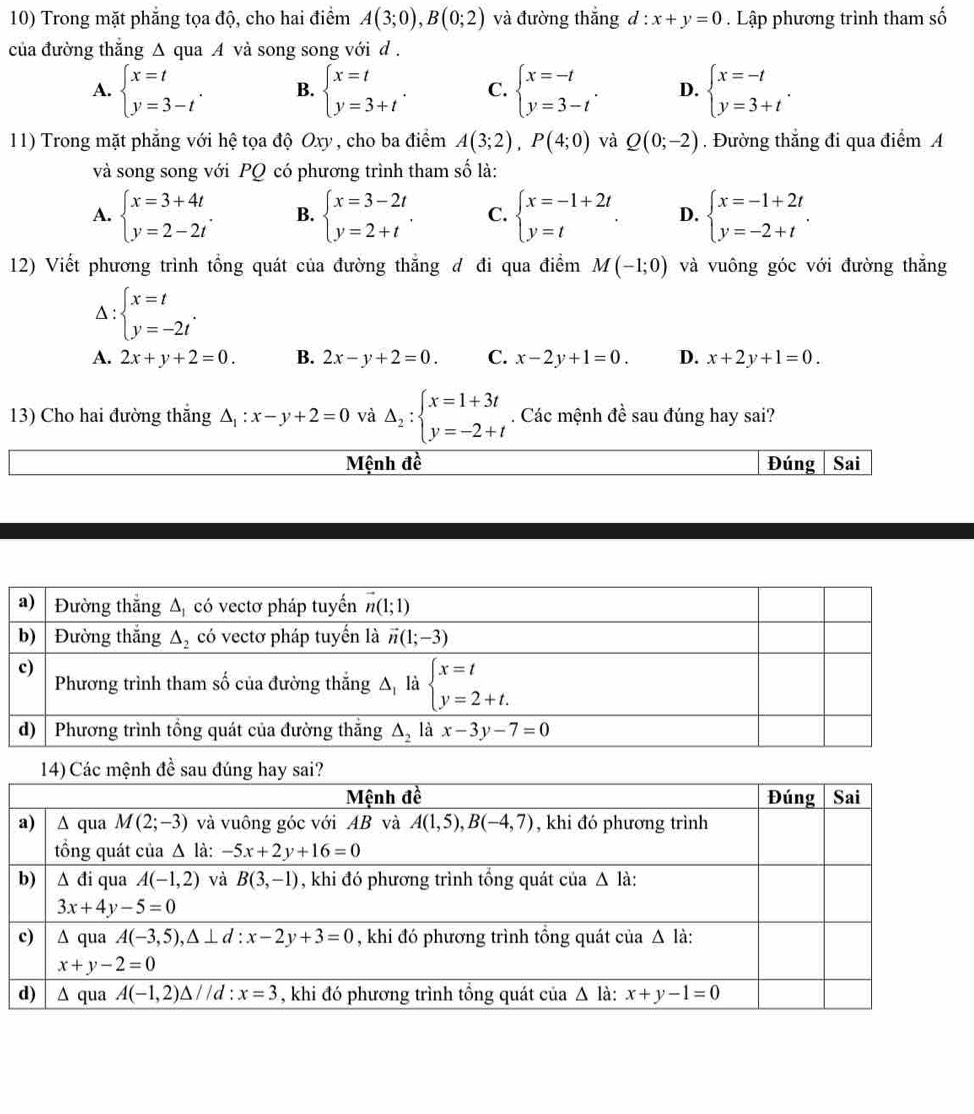 Trong mặt phẳng tọa độ, cho hai điểm A(3;0),B(0;2) và đường thắng d : x+y=0 Lập phương trình tham số
của đường thắng △ qua A và song song với d .
A. beginarrayl x=t y=3-tendarray. . B. beginarrayl x=t y=3+tendarray. . C. beginarrayl x=-t y=3-tendarray. . D. beginarrayl x=-t y=3+tendarray. .
11) Trong mặt phẳng với hệ tọa độ Oxy , cho ba điểm A(3;2),P(4;0) và Q(0;-2). Đường thắng đi qua điểm A
và song song với PQ có phương trình tham số là:
A. beginarrayl x=3+4t y=2-2tendarray. . B. beginarrayl x=3-2t y=2+tendarray. . C. beginarrayl x=-1+2t y=tendarray. D. beginarrayl x=-1+2t y=-2+tendarray. .
12) Viết phương trình tổng quát của đường thắng đ đi qua điểm M(-1;0) và vuông góc với đường thắng
beginarrayl x=t y=-2tendarray. .
A. 2x+y+2=0. B. 2x-y+2=0. C. x-2y+1=0. D. x+2y+1=0.
13) Cho hai đường thắng △ : x-y+2=0 và Delta _2:beginarrayl x=1+3t y=-2+tendarray.. Các mệnh đề sau đúng hay sai?
Mệnh đề Đúng Sai