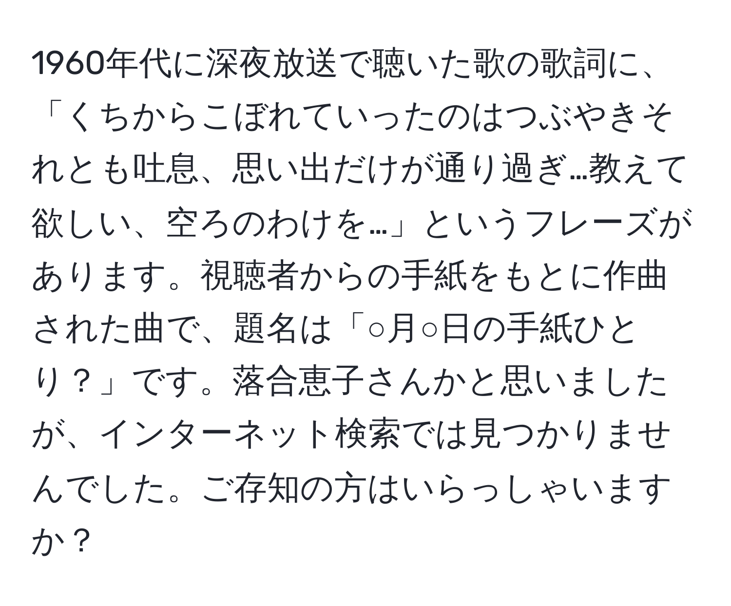 1960年代に深夜放送で聴いた歌の歌詞に、「くちからこぼれていったのはつぶやきそれとも吐息、思い出だけが通り過ぎ…教えて欲しい、空ろのわけを…」というフレーズがあります。視聴者からの手紙をもとに作曲された曲で、題名は「○月○日の手紙ひとり？」です。落合恵子さんかと思いましたが、インターネット検索では見つかりませんでした。ご存知の方はいらっしゃいますか？