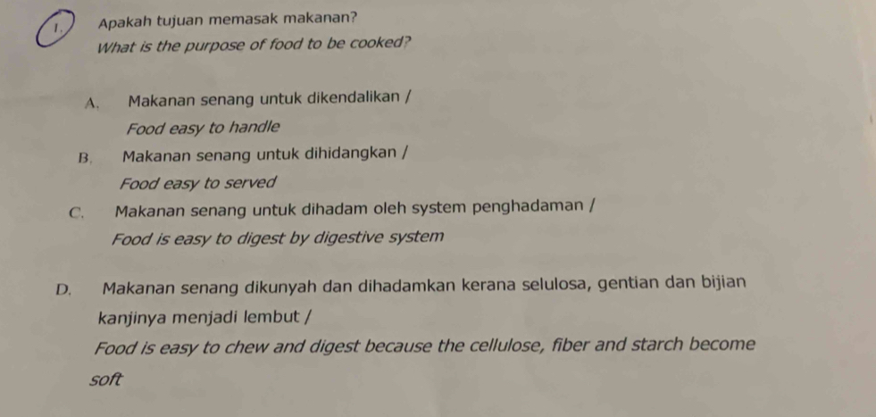 Apakah tujuan memasak makanan?
What is the purpose of food to be cooked?
A. Makanan senang untuk dikendalikan /
Food easy to handle
B. Makanan senang untuk dihidangkan /
Food easy to served
C. Makanan senang untuk dihadam oleh system penghadaman /
Food is easy to digest by digestive system
D. Makanan senang dikunyah dan dihadamkan kerana selulosa, gentian dan bijian
kanjinya menjadi lembut /
Food is easy to chew and digest because the cellulose, fiber and starch become
soft