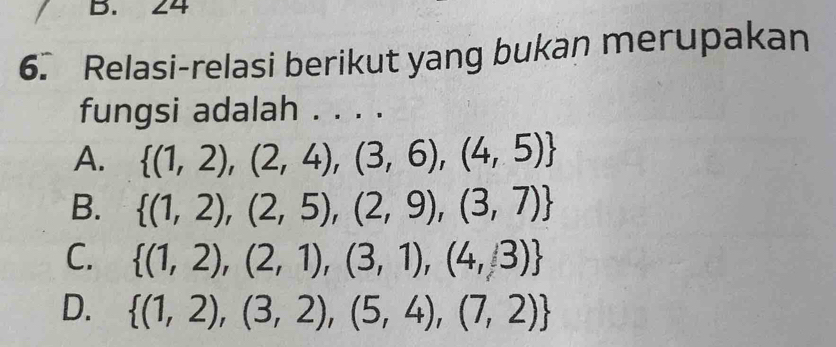 24
6. Relasi-relasi berikut yang bukan merupakan
fungsi adalah . . . .
A.  (1,2),(2,4),(3,6),(4,5)
B.  (1,2),(2,5),(2,9),(3,7)
C.  (1,2),(2,1),(3,1),(4,3)
D.  (1,2),(3,2),(5,4),(7,2)