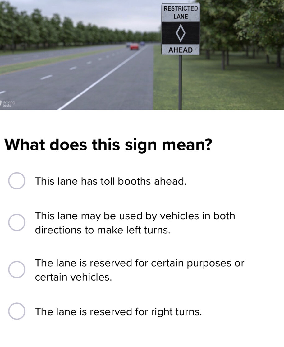 RESTRICTED
LANE
AHEAD
driving
tests
What does this sign mean?
This lane has toll booths ahead.
This lane may be used by vehicles in both
directions to make left turns.
The lane is reserved for certain purposes or
certain vehicles.
The lane is reserved for right turns.