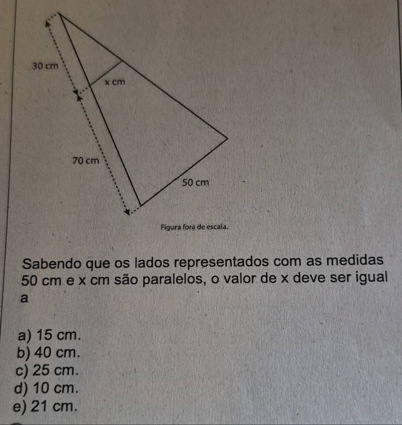 Sabendo que os lados representados com as medidas
50 cm e x cm são paralelos, o valor de x deve ser igual
a
a) 15 cm.
b) 40 cm.
c) 25 cm.
d) 10 cm.
e) 21 cm.