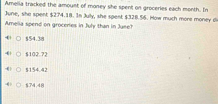 Amelia tracked the amount of money she spent on groceries each month. In
June, she spent $274.18. In July, she spent $328.56. How much more money di
Amelia spend on groceries in July than in June?
$54.38
$102.72
$154.42
$74.48