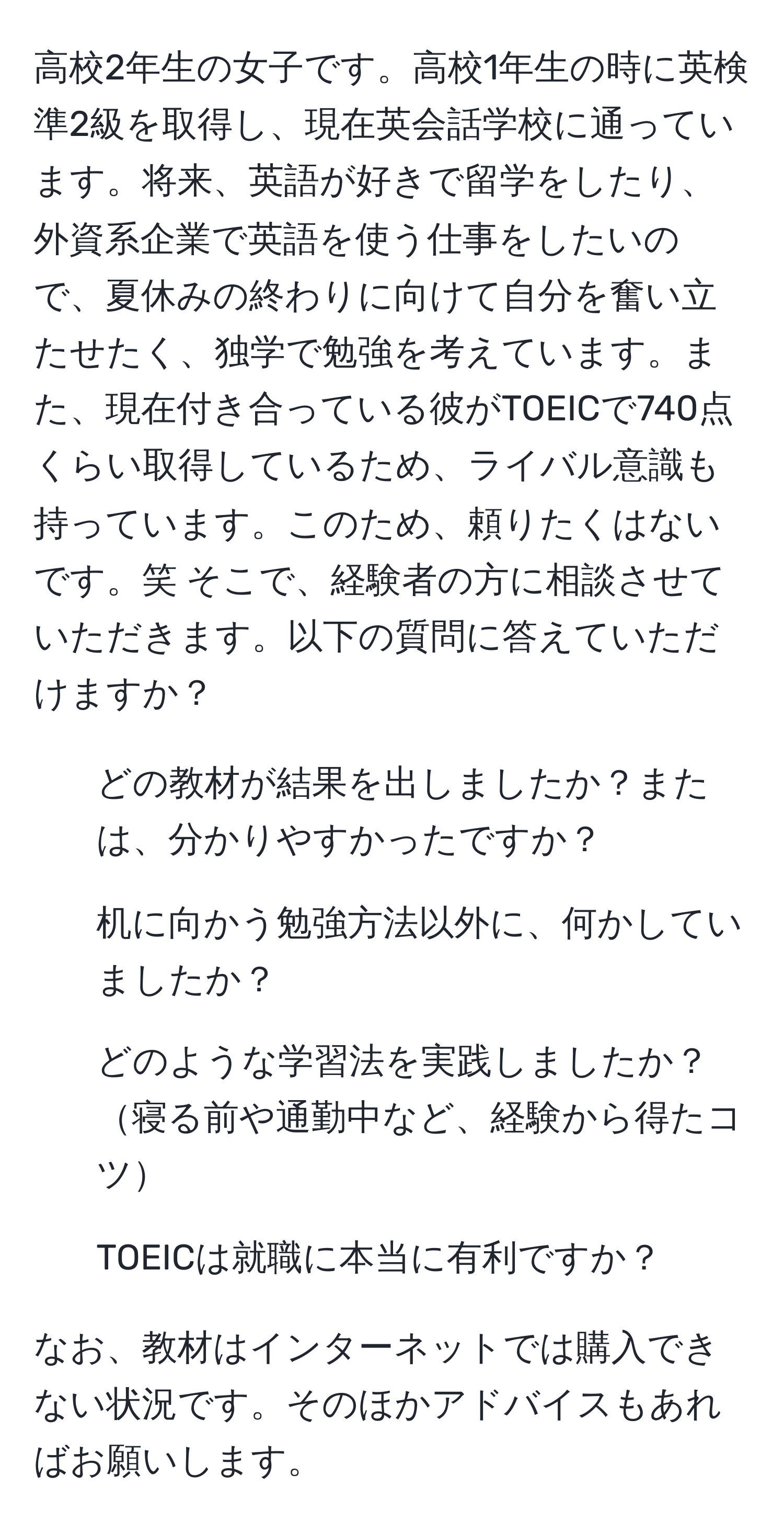 高校2年生の女子です。高校1年生の時に英検準2級を取得し、現在英会話学校に通っています。将来、英語が好きで留学をしたり、外資系企業で英語を使う仕事をしたいので、夏休みの終わりに向けて自分を奮い立たせたく、独学で勉強を考えています。また、現在付き合っている彼がTOEICで740点くらい取得しているため、ライバル意識も持っています。このため、頼りたくはないです。笑 そこで、経験者の方に相談させていただきます。以下の質問に答えていただけますか？

- どの教材が結果を出しましたか？または、分かりやすかったですか？
- 机に向かう勉強方法以外に、何かしていましたか？
- どのような学習法を実践しましたか？寝る前や通勤中など、経験から得たコツ
- TOEICは就職に本当に有利ですか？

なお、教材はインターネットでは購入できない状況です。そのほかアドバイスもあればお願いします。