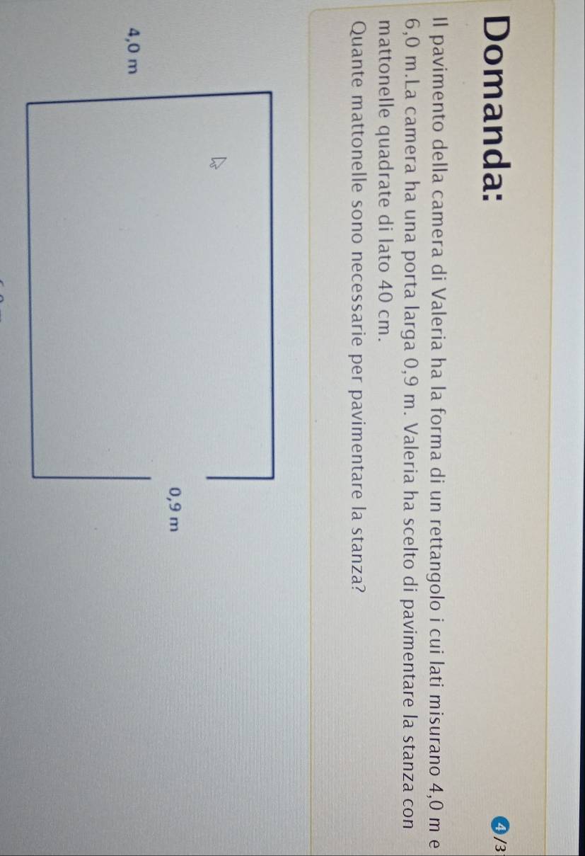 Domanda: 
4 /3 
Il pavimento della camera di Valeria ha la forma di un rettangolo i cui lati misurano 4,0 m e
6,0 m.La camera ha una porta larga 0,9 m. Valeria ha scelto di pavimentare la stanza con 
mattonelle quadrate di lato 40 cm. 
Quante mattonelle sono necessarie per pavimentare la stanza?