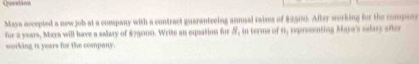 Question 
Maya eccepted a newjob at a company with a contract guaranteeing annual raises of $2500. After working for the compans 
for a years, Maya will have a salary of $75000. Write an equation for &, in terms of 0, representing Maya's ealary 58er 
working n years for the company.