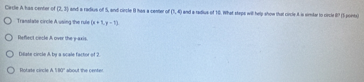 Circle A has center of (2,3) and a radius of 5, and circle B has a center of (1,4) and a radius of 10. What steps will help show that circle A is similar to circle B? (5 points)
Translate circle A using the rule (x+1,y-1).
Reflect circle A over the y-axis.
Dilate circle A by a scale factor of 2.
Rotate circle A180° about the center.