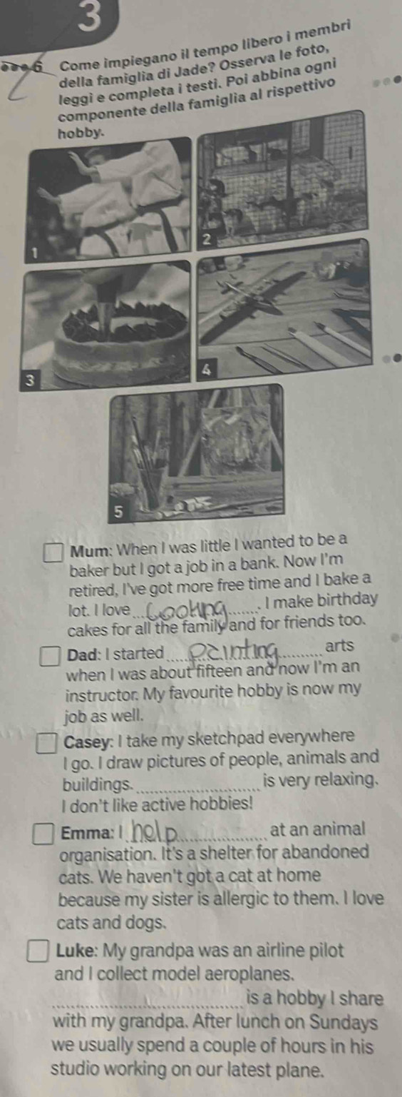 3 
6 Come impiegano il tempo libero i membri 
della famiglia di Jade? Ósserva le foto, 
leggì e completa i testi. Poi abbina ogni 
componente della famiglia al rispettivo 
.. 
Mum: When I was little I wanted to be a 
baker but I got a job in a bank. Now I'm 
retired, I've got more free time and I bake a 
lot. I love_ . I make birthday 
cakes for all the family and for friends too. 
Dad: I started_ 
arts 
when I was about fifteen and now I'm an 
instructor. My favourite hobby is now my 
job as well. 
Casey: I take my sketchpad everywhere 
I go. I draw pictures of people, animals and 
buildings._ is very relaxing. 
I don't like active hobbies! 
Emma: 1_ at an animal 
organisation. It's a shelter for abandoned 
cats. We haven't got a cat at home 
because my sister is allergic to them. I love 
cats and dogs. 
Luke: My grandpa was an airline pilot 
and I collect model aeroplanes. 
_is a hobby I share 
with my grandpa. After lunch on Sundays 
we usually spend a couple of hours in his 
studio working on our latest plane.