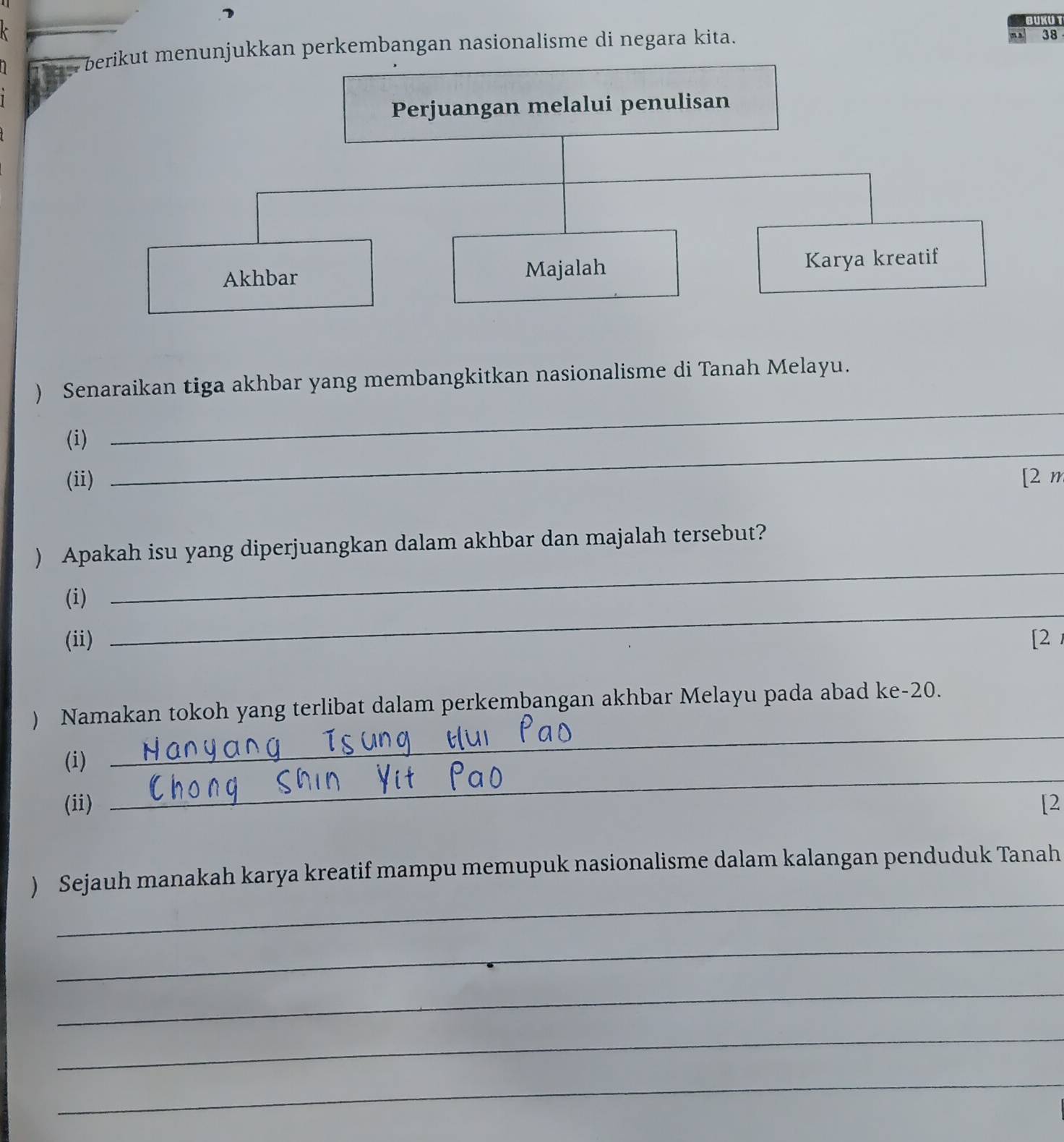 BUKUT 
berikut menunjukkan perkembangan nasionalisme di negara kita. 
38 
Perjuangan melalui penulisan 
Akhbar Majalah Karya kreatif 
_ 
) Senaraikan tiga akhbar yang membangkitkan nasionalisme di Tanah Melayu. 
_ 
(i) 
(ii) [2 m 
_ 
) Apakah isu yang diperjuangkan dalam akhbar dan majalah tersebut? 
_ 
(i) 
(ii) [2 
) Namakan tokoh yang terlibat dalam perkembangan akhbar Melayu pada abad ke- 20. 
_ 
(i) 
_ 
(ii) [2 
_ 
) Sejauh manakah karya kreatif mampu memupuk nasionalisme dalam kalangan penduduk Tanah 
_ 
_ 
_ 
_