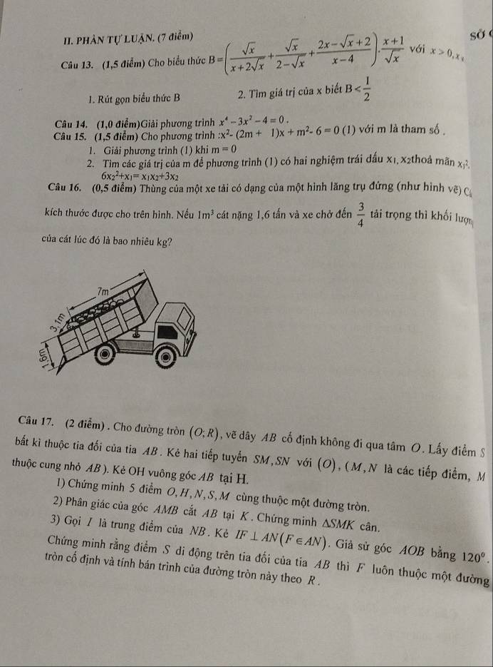 PHÂN Tự LUẠN. (7 điểm)
sở
Câu 13. (1,5 điểm) Cho biểu thức B=( sqrt(x)/x+2sqrt(x) + sqrt(x)/2-sqrt(x) + (2x-sqrt(x)+2)/x-4 )·  (x+1)/sqrt(x)  vái x>0,x
1. Rút gọn biểu thức B 2. Tìm giá trị của x biết B
Câu 14. (1,0 điểm)Giải phương trình x^4-3x^2-4=0.
Câu 15. (1,5 điểm) Cho phương trình x^2-(2m+1)x+m^2-6=0 (1) với m là tham số.
1. Giải phương trình (1) khi m=0
2. Tìm các giá trị của m để phương trình (1) có hai nghiệm trái đấu x1, x2thoả mãn xy^2.
6x_2^(2+x_1)=x_1x_2+3x_2
Câu 16. (0,5 điểm) Thùng của một xe tải có dạng của một hình lăng trụ đứng (như hình vệ) c
kích thước được cho trên hình. Nếu 1m^3 cát nặng 1,6 tấn và xe chở đến  3/4  tải trọng thì khối lượ
của cát lúc đó là bao nhiêu kg?
Câu 17. (2 điểm) . Cho đường tròn (O;R) , vẽ dây AB cố định không đi qua tâm O. Lấy điểm S
bất kì thuộc tia đối của tia AB. Kẻ hai tiếp tuyến SM,SN với (O), (M,N là các tiếp điểm, M
thuộc cung nhỏ AB ). Kẻ OH vuông góc AB tại H.
1) Chứng minh 5 điểm O, H, N, S, M cùng thuộc một đường tròn.
2) Phân giác của góc AMB cắt AB tại K . Chứng minh △ SMK cân.
3) Gọi / là trung điểm của NB . Kẻ IF⊥ AN(F∈ AN). Giả sử góc AOB bằng 120°.
Chứng minh rằng điểm S di động trên tia đối của tia AB thì F luôn thuộc một đường
tròn cố định và tính bán trình của đường tròn này theo R .