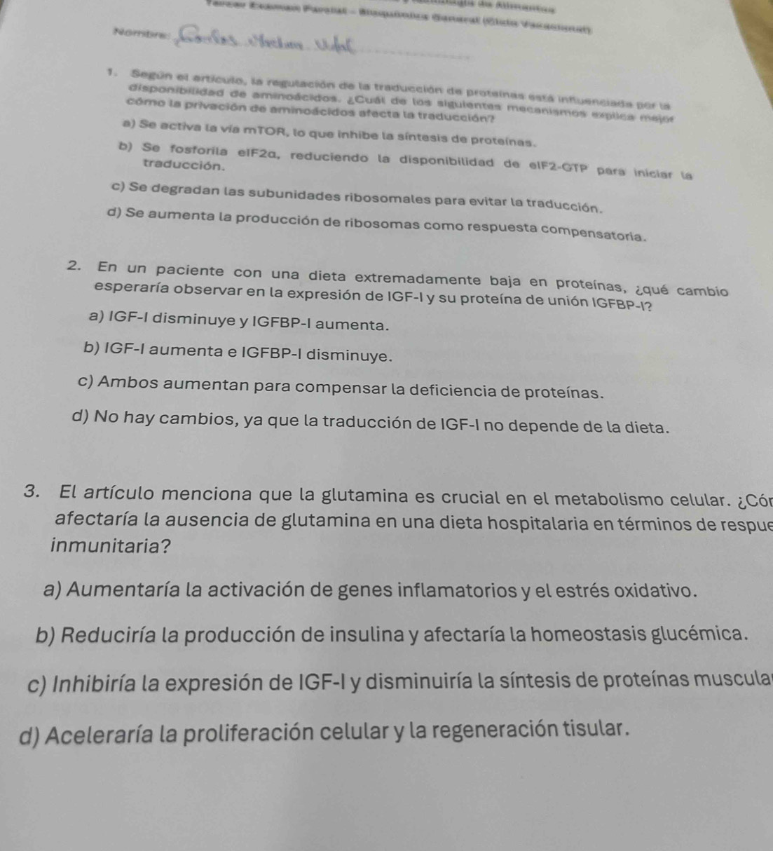 Parzar Esaman Parsial - Biaqaónica Ganaral (Clsio Vazacionl)
Nombre:_
1. Según el artículo, la regulación de la traducción de proteinas está influenciada por la
disponibilidad de aminoácidos. ¿Cuál de los siguientes mecanismos explica mejor
cómo la privación de aminoácidos afecta la traducción?
a) Se activa la vía mTOR, lo que inhibe la síntesis de proteínas.
b) Se fosforila eIF2α, reduciendo la disponibilidad de eIF2-GTP para iniciar la
traducción.
c) Se degradan las subunidades ribosomales para evitar la traducción.
d) Se aumenta la producción de ribosomas como respuesta compensatoria.
2. En un paciente con una dieta extremadamente baja en proteínas, ¿qué cambio
esperaría observar en la expresión de IGF-I y su proteína de unión IGFBP-I?
a) IGF-I disminuye y IGFBP-I aumenta.
b) IGF-I aumenta e IGFBP-I disminuye.
c) Ambos aumentan para compensar la deficiencia de proteínas.
d) No hay cambios, ya que la traducción de IGF-I no depende de la dieta.
3. El artículo menciona que la glutamina es crucial en el metabolismo celular. ¿Cón
afectaría la ausencia de glutamina en una dieta hospitalaria en términos de respue
inmunitaria?
a) Aumentaría la activación de genes inflamatorios y el estrés oxidativo.
b) Reduciría la producción de insulina y afectaría la homeostasis glucémica.
c) Inhibiría la expresión de IGF-I y disminuiría la síntesis de proteínas muscula
d) Aceleraría la proliferación celular y la regeneración tisular.