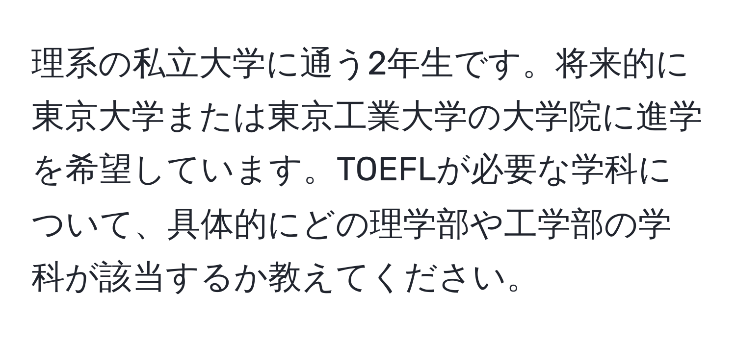 理系の私立大学に通う2年生です。将来的に東京大学または東京工業大学の大学院に進学を希望しています。TOEFLが必要な学科について、具体的にどの理学部や工学部の学科が該当するか教えてください。