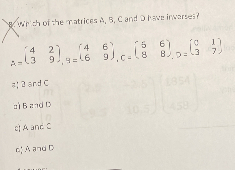 Which of the matrices A, B, C and D have inverses?
A=beginpmatrix 4&2 3&9endpmatrix , B=beginpmatrix 4&6 6&9endpmatrix , C=beginpmatrix 6&6 8&8endpmatrix , D=beginpmatrix 0&1 3&7endpmatrix
a) B and C
b) B and D
c) A and C
d) A and D