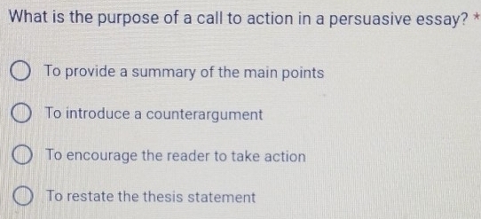 What is the purpose of a call to action in a persuasive essay? *
To provide a summary of the main points
To introduce a counterargument
To encourage the reader to take action
To restate the thesis statement