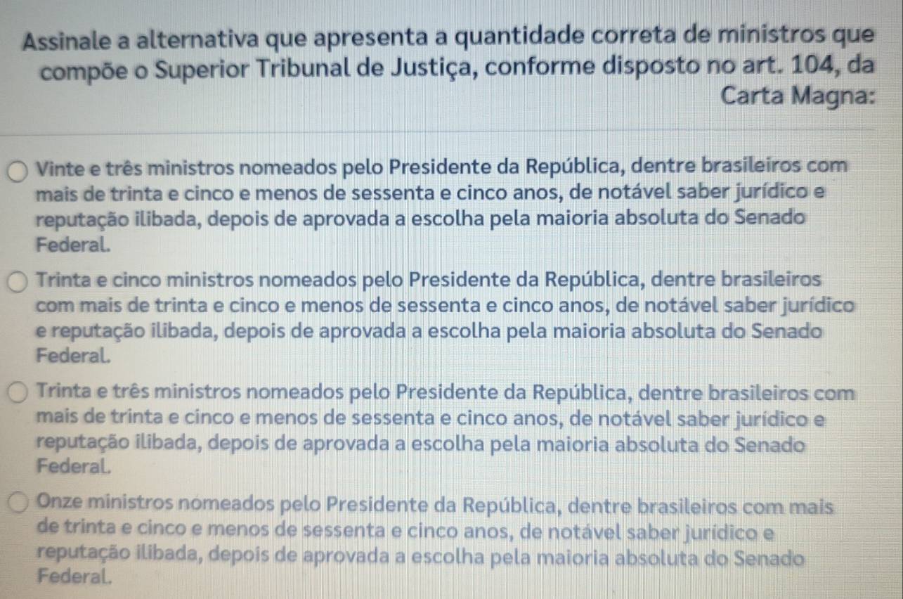 Assinale a alternativa que apresenta a quantidade correta de ministros que
compõe o Superior Tribunal de Justiça, conforme disposto no art. 104, da
Carta Magna:
Vinte e três ministros nomeados pelo Presidente da República, dentre brasileiros com
mais de trinta e cinco e menos de sessenta e cinco anos, de notável saber jurídico e
reputação ilibada, depois de aprovada a escolha pela maioria absoluta do Senado
Federal.
Trinta e cinco ministros nomeados pelo Presidente da República, dentre brasileiros
com mais de trinta e cinco e menos de sessenta e cinco anos, de notável saber jurídico
e reputação ilibada, depois de aprovada a escolha pela maioria absoluta do Senado
Federal.
Trinta e três ministros nomeados pelo Presidente da República, dentre brasileiros com
mais de trinta e cinco e menos de sessenta e cinco anos, de notável saber jurídico e
reputação ilibada, depois de aprovada a escolha pela maioria absoluta do Senado
Federal.
Onze ministros nomeados pelo Presidente da República, dentre brasileiros com mais
de trinta e cinco e menos de sessenta e cinco anos, de notável saber jurídico e
reputação ilibada, depois de aprovada a escolha pela maioria absoluta do Senado
Federal.