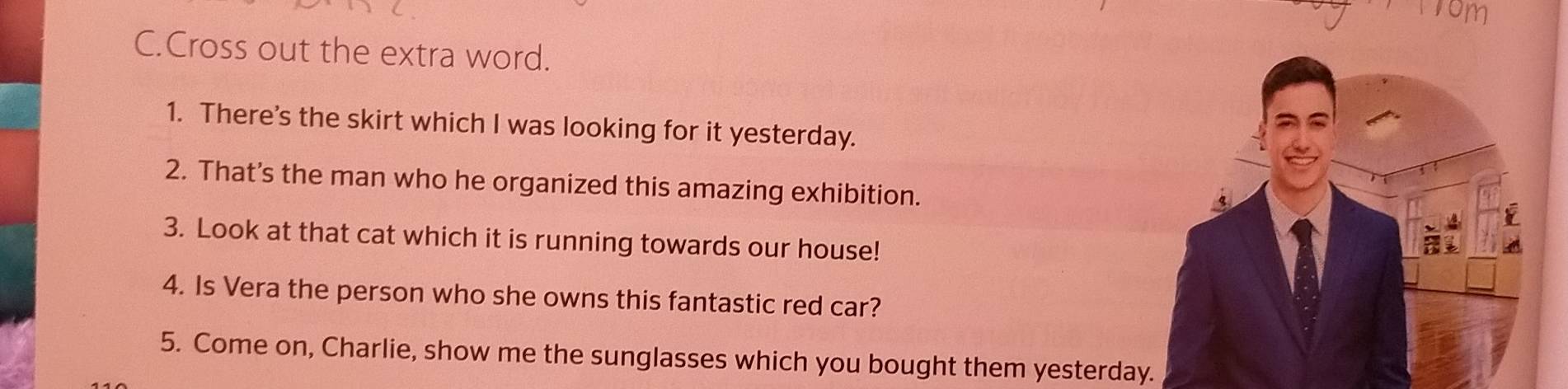 Cross out the extra word. 
1. There's the skirt which I was looking for it yesterday. 
2. That’s the man who he organized this amazing exhibition. 
3. Look at that cat which it is running towards our house! 
4. Is Vera the person who she owns this fantastic red car? 
5. Come on, Charlie, show me the sunglasses which you bought them yesterday.